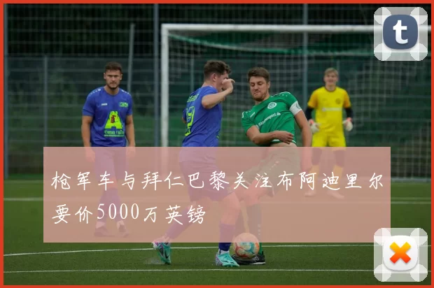 枪军车与拜仁巴黎关注布阿迪里尔要价5000万英镑