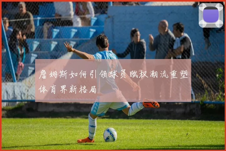 詹姆斯如何引领球员赋权潮流重塑体育界新格局