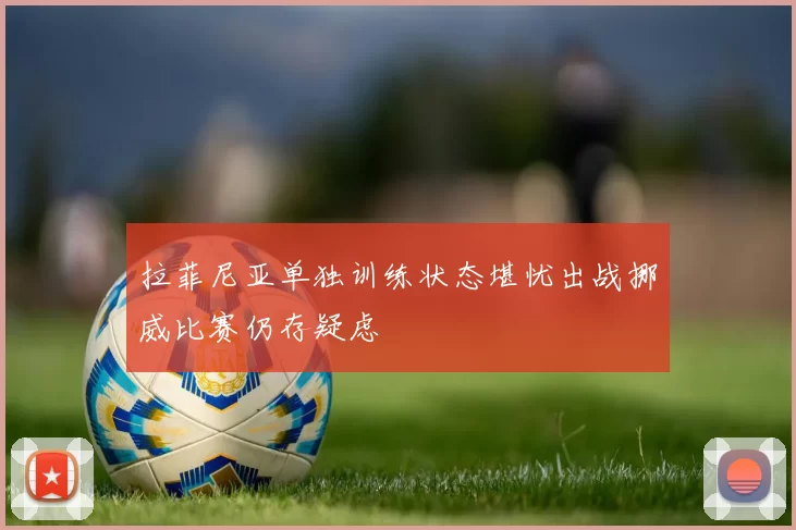 拉菲尼亚单独训练状态堪忧出战挪威比赛仍存疑虑