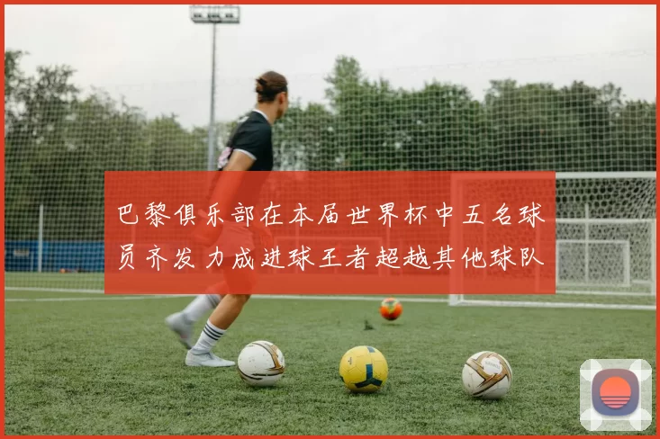 巴黎俱乐部在本届世界杯中五名球员齐发力成进球王者超越其他球队