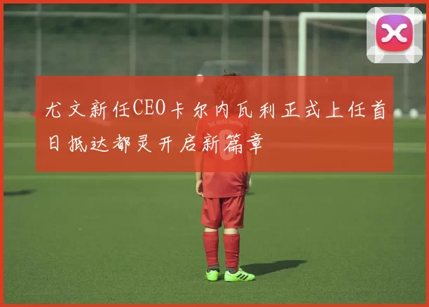 尤文新任CEO卡尔内瓦利正式上任首日抵达都灵开启新篇章