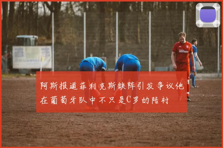 阿斯报道菲利克斯缺阵引发争议他在葡萄牙队中不只是C罗的陪衬