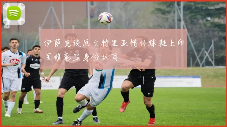 伊萨克谈厄立特里亚情怀球鞋上印国旗彰显身份认同