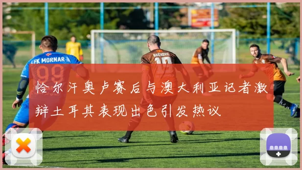 恰尔汗奥卢赛后与澳大利亚记者激辩土耳其表现出色引发热议