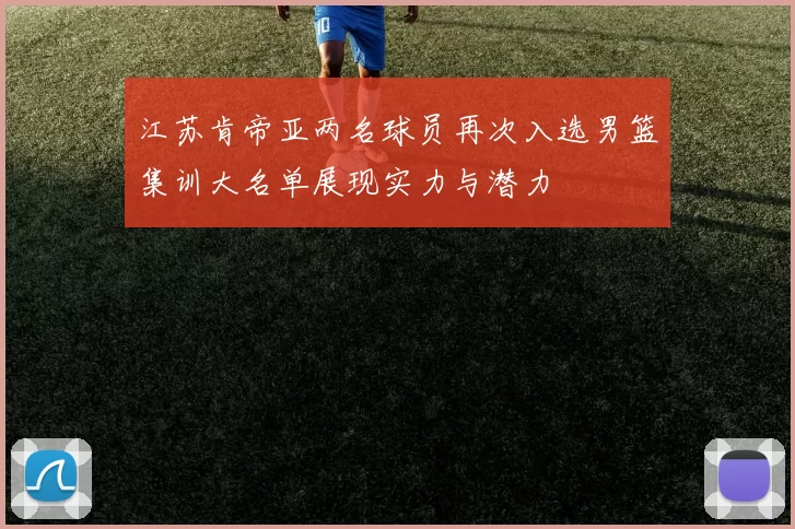 江苏肯帝亚两名球员再次入选男篮集训大名单展现实力与潜力