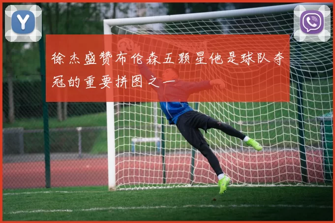 徐杰盛赞布伦森五颗星他是球队夺冠的重要拼图之一
