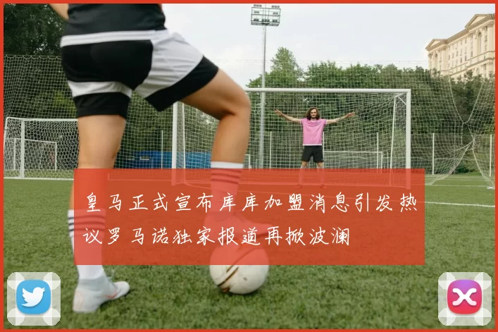 皇马正式宣布库库加盟消息引发热议罗马诺独家报道再掀波澜
