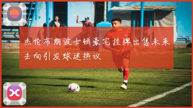 杰伦布朗波士顿豪宅挂牌出售未来去向引发球迷热议