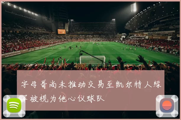 字母哥尚未推动交易至凯尔特人绿军被视为他心仪球队